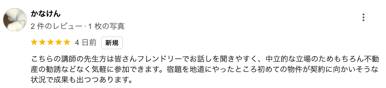 こちらの講師の先生方は皆さんフレンドリーでお話しを聞きやすく、 中立的な立場のためもちろん不動 産の勧誘などなく気軽に参加できます。 宿題を地道にやったところ初めての物件が契約に向かいそうな 状況で成果も出つつあります。