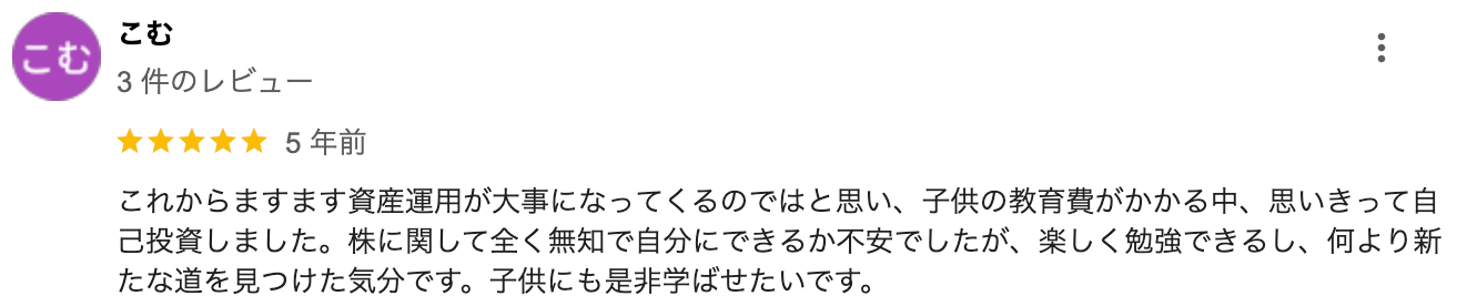 これからますます資産運用が大事になってくるのではと思い、子供の教育費がかかる中、思いきって自己投資しました。株に関して全く無知で自分にできるか不安でしたが、楽しく勉強できるし、何より新たな道を見つけた気分です。子供にも是非学ばせたいです。