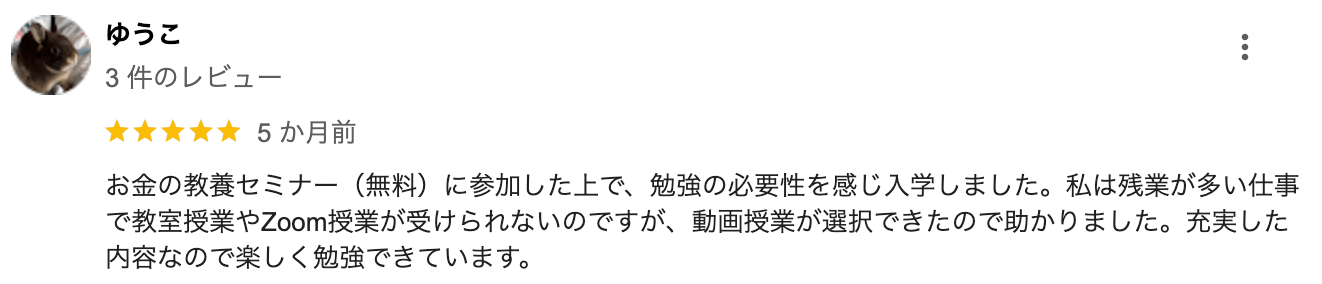 お金の教養セミナー(無料)に参加した上で、 勉強の必要性を感じ入学しました。 私は残業が多い仕事 で教室授業やZoom授業が受けられないのですが、 動画授業が選択できたので助かりました。 充実した 内容なので楽しく勉強できています。