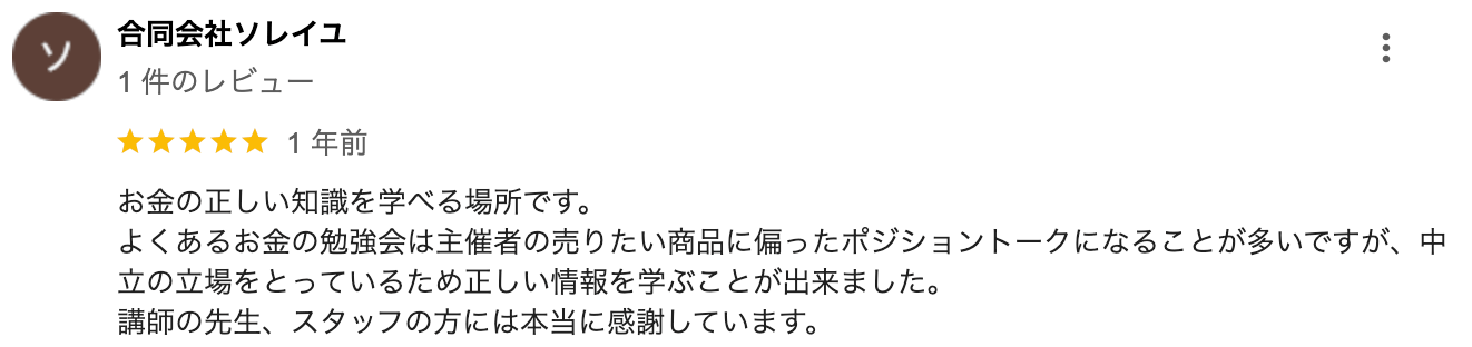 お金の正しい知識を学べる場所です。よくあるお金の勉強会は主催者の売りたい商品に偏ったポジショントークになることが多いですが、中立の立場をとっているため正しい情報を学ぶことが出来ました。講師の先生、スタッフの方には本当に感謝しています。